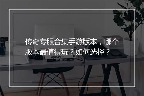 传奇专服合集手游版本，哪个版本最值得玩？如何选择？