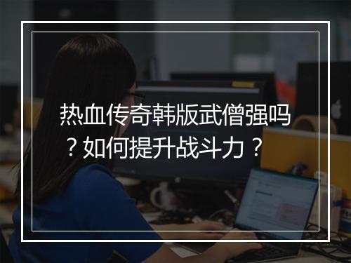 热血传奇韩版武僧强吗？如何提升战斗力？
