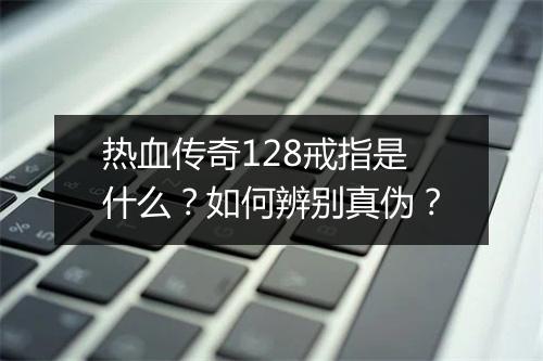 热血传奇128戒指是什么？如何辨别真伪？