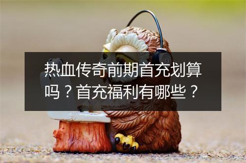 热血传奇前期首充划算吗？首充福利有哪些？