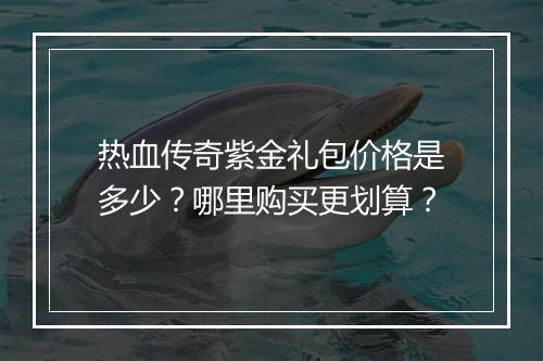 热血传奇紫金礼包价格是多少？哪里购买更划算？