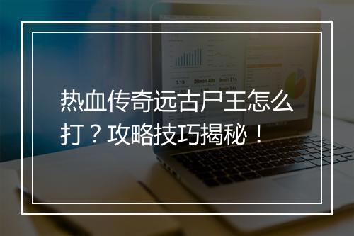 热血传奇远古尸王怎么打？攻略技巧揭秘！