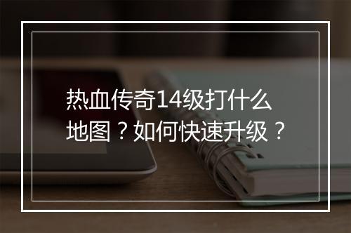 热血传奇14级打什么地图？如何快速升级？
