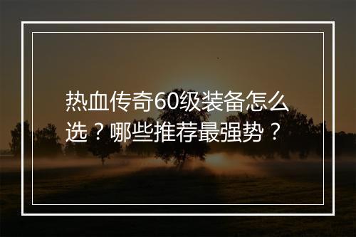 热血传奇60级装备怎么选？哪些推荐最强势？