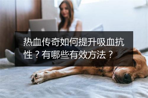 热血传奇如何提升吸血抗性？有哪些有效方法？