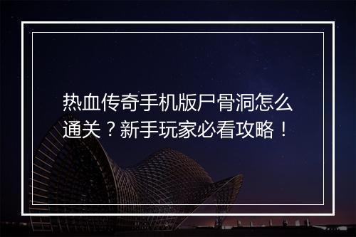 热血传奇手机版尸骨洞怎么通关？新手玩家必看攻略！
