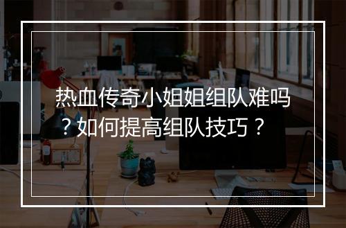 热血传奇小姐姐组队难吗？如何提高组队技巧？