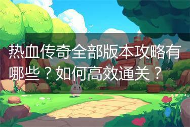 热血传奇全部版本攻略有哪些？如何高效通关？