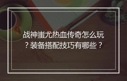 战神蚩尤热血传奇怎么玩？装备搭配技巧有哪些？