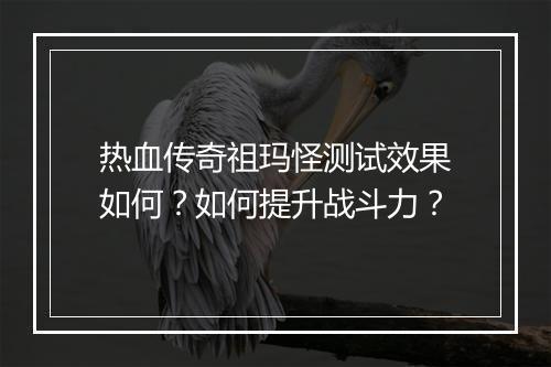 热血传奇祖玛怪测试效果如何？如何提升战斗力？