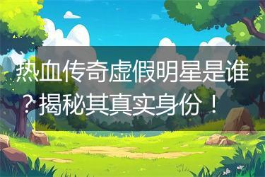 热血传奇虚假明星是谁？揭秘其真实身份！