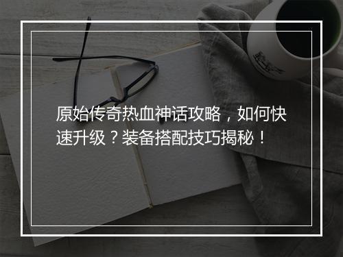 原始传奇热血神话攻略，如何快速升级？装备搭配技巧揭秘！