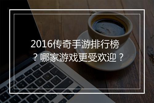 2016传奇手游排行榜？哪家游戏更受欢迎？
