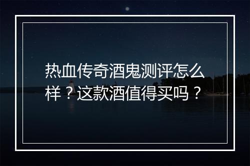 热血传奇酒鬼测评怎么样？这款酒值得买吗？