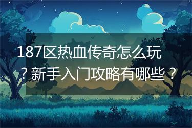 187区热血传奇怎么玩？新手入门攻略有哪些？