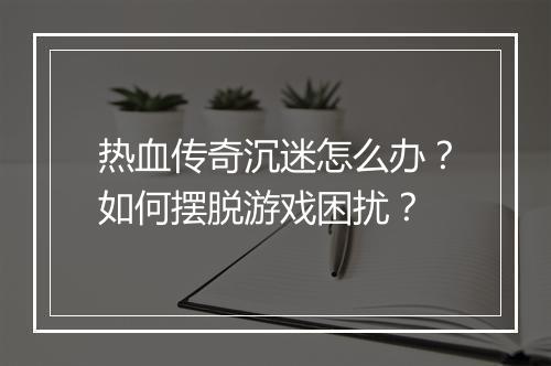 热血传奇沉迷怎么办？如何摆脱游戏困扰？