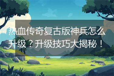 热血传奇复古版神兵怎么升级？升级技巧大揭秘！