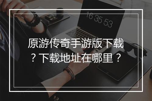 原游传奇手游版下载？下载地址在哪里？