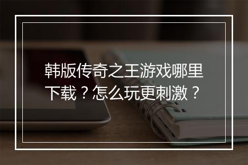 韩版传奇之王游戏哪里下载？怎么玩更刺激？