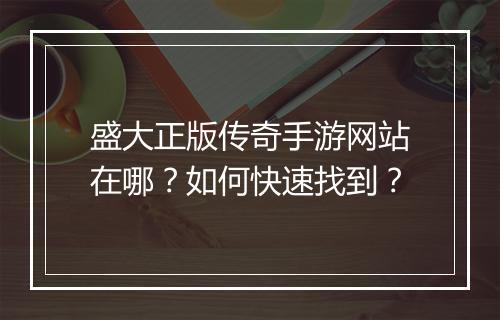 盛大正版传奇手游网站在哪？如何快速找到？