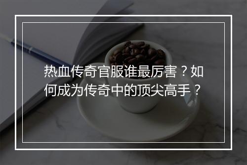 热血传奇官服谁最厉害？如何成为传奇中的顶尖高手？