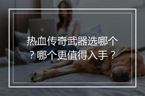 热血传奇武器选哪个？哪个更值得入手？