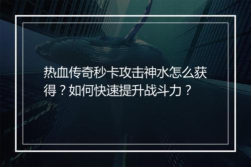 热血传奇秒卡攻击神水怎么获得？如何快速提升战斗力？