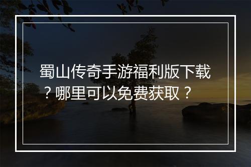 蜀山传奇手游福利版下载？哪里可以免费获取？