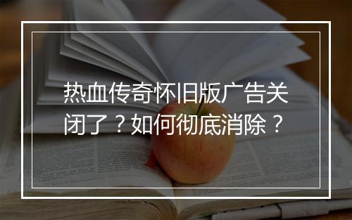 热血传奇怀旧版广告关闭了？如何彻底消除？