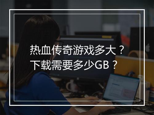 热血传奇游戏多大？下载需要多少GB？