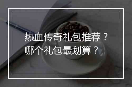 热血传奇礼包推荐？哪个礼包最划算？