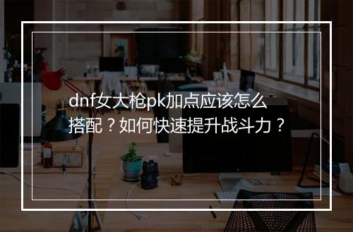 dnf女大枪pk加点应该怎么搭配？如何快速提升战斗力？
