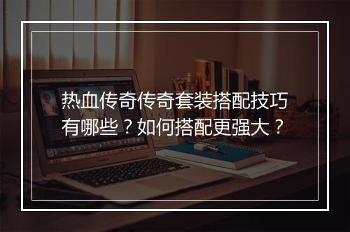 热血传奇传奇套装搭配技巧有哪些？如何搭配更强大？