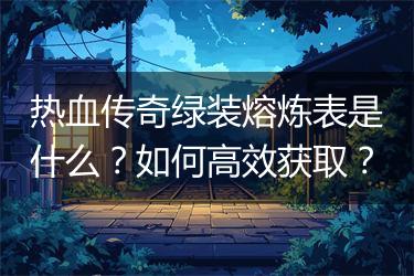热血传奇绿装熔炼表是什么？如何高效获取？