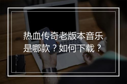 热血传奇老版本音乐是哪款？如何下载？