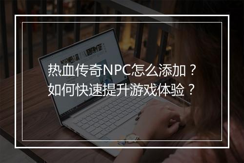 热血传奇NPC怎么添加？如何快速提升游戏体验？