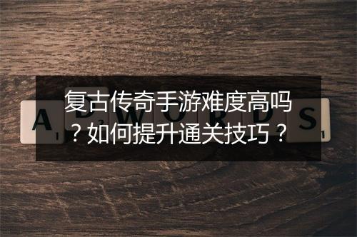 复古传奇手游难度高吗？如何提升通关技巧？
