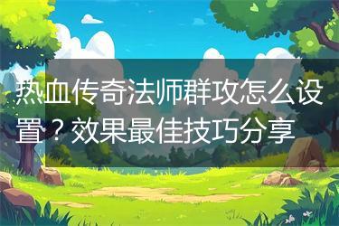 热血传奇法师群攻怎么设置？效果最佳技巧分享