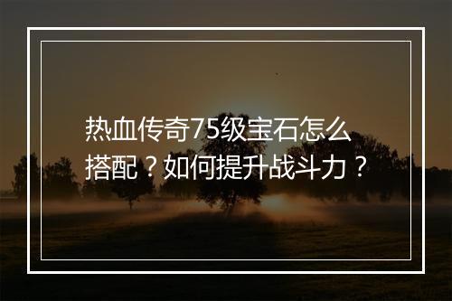 热血传奇75级宝石怎么搭配？如何提升战斗力？