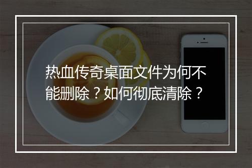 热血传奇桌面文件为何不能删除？如何彻底清除？