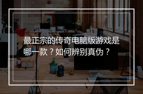 最正宗的传奇电脑版游戏是哪一款？如何辨别真伪？