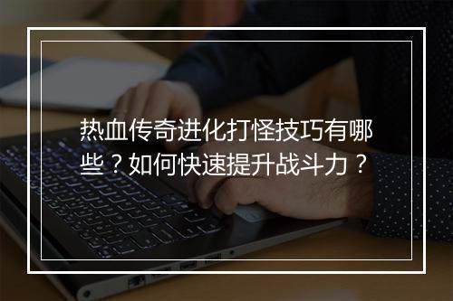 热血传奇进化打怪技巧有哪些？如何快速提升战斗力？