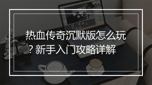热血传奇沉默版怎么玩？新手入门攻略详解