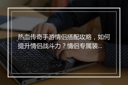 热血传奇手游情侣搭配攻略，如何提升情侣战斗力？情侣专属装备推荐？