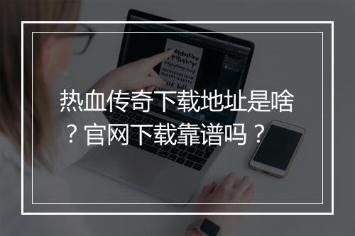 热血传奇下载地址是啥？官网下载靠谱吗？