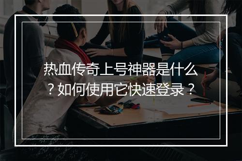 热血传奇上号神器是什么？如何使用它快速登录？