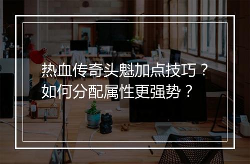 热血传奇头魁加点技巧？如何分配属性更强势？