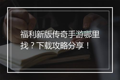 福利新版传奇手游哪里找？下载攻略分享！