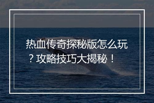 热血传奇探秘版怎么玩？攻略技巧大揭秘！