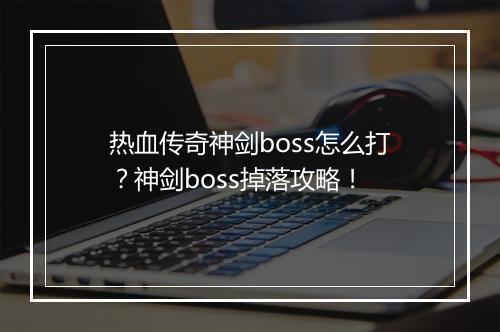 热血传奇神剑boss怎么打？神剑boss掉落攻略！